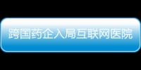 跨國藥企入局互聯網醫院 影響患者用藥