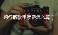 跨行取款手續(xù)費(fèi)怎么算（跨行取款手續(xù)費(fèi)）