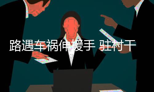 路遇車禍伸援手 駐村干部勇擔當_