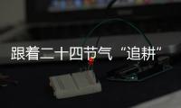 跟著二十四節氣“追耕”｜立春
