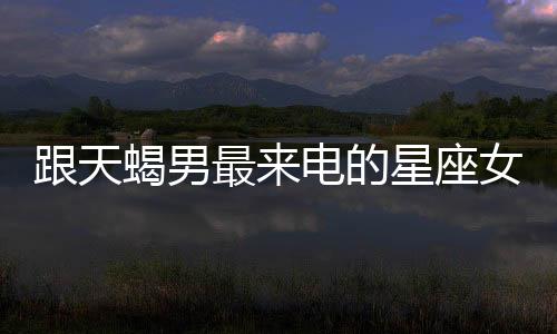 跟天蝎男最來電的星座女