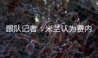 跟隊記者：米蘭認為費內巴切想壓低克魯尼奇轉會費，對此感到惱火