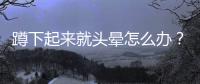 蹲下起來就頭暈怎么辦？
