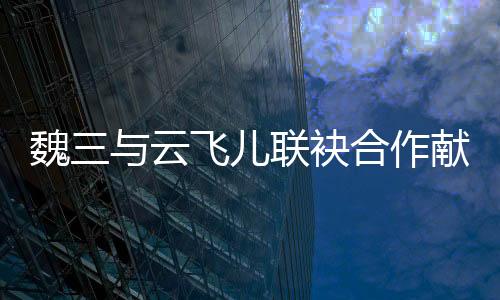 魏三與云飛兒聯袂合作獻唱《今生情緣》引熱議