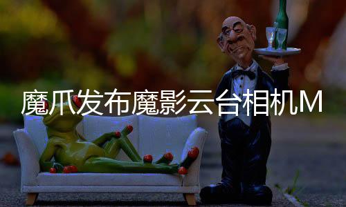 魔爪發布魔影云臺相機MOIN CAMERA，大屏體驗很過癮【數碼&手機】風尚中國網