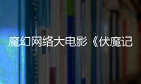 魔幻網絡大電影《伏魔記》再現中國仙俠風