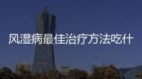 風濕病最佳治療方法吃什么藥（風濕病最佳治療方法）