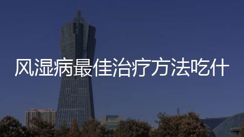 風濕病最佳治療方法吃什么藥（風濕病最佳治療方法）