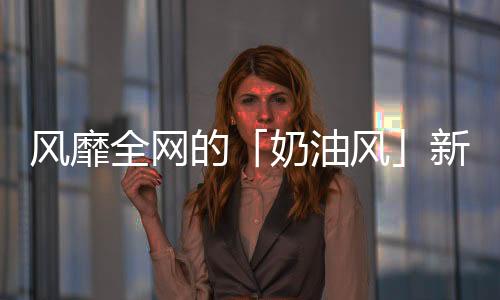 風靡全網的「奶油風」新品，憑什么俘獲“Z世代”人的心？