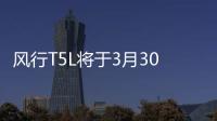風行T5L將于3月30日上市 定位高于風行T5
