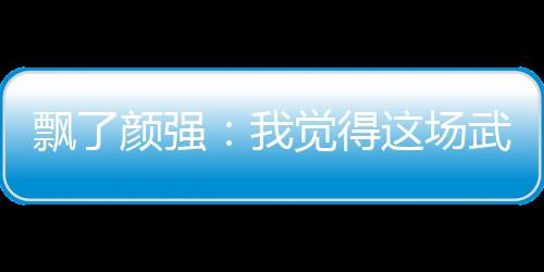 飄了顏強：我覺得這場武磊射門比熱蘇斯好，你們覺得呢