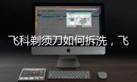 飛科剃須刀如何拆洗，飛科剃須刀怎樣拆開清理
