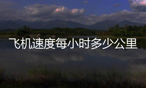 飛機速度每小時多少公里 民航（飛機速度）