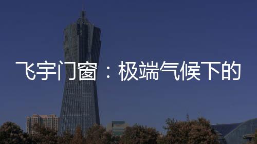 飛宇門窗：極端氣候下的我們，究竟何去何從?