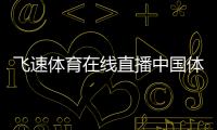飛速體育在線直播中國體育下載app足壇最新新聞