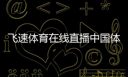 飛速體育在線直播中國體育下載app足壇最新新聞