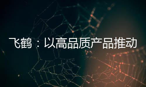 飛鶴：以高品質產品推動品牌高質量發展