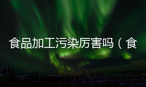 食品加工污染厲害嗎（食品加工廠污染大嗎）
