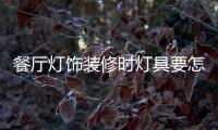 餐廳燈飾裝修時燈具要怎樣選擇，安裝和保養