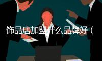 飾品店加盟什么品牌好（開飾品店怎么樣加盟）