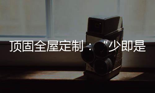 頂固全屋定制：“少即是多”的不同演繹 詮釋極簡(jiǎn)生活之美