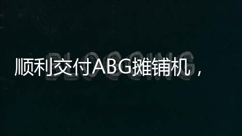 順利交付ABG攤鋪機，安邁與三創路面的合作再上新臺階