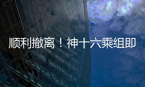 順利撤離！神十六乘組即將踏上回家之旅