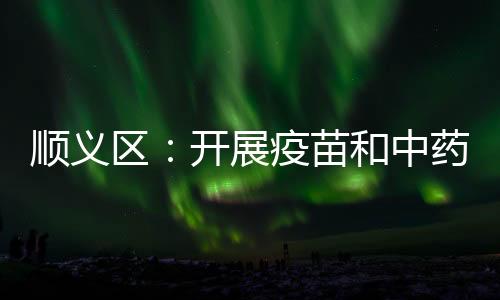 順義區(qū)：開展疫苗和中藥飲片使用環(huán)節(jié)專項整治
