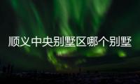 順義中央別墅區(qū)哪個(gè)別墅最好（順義中央別墅區(qū)）