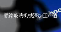 順德玻璃機械深加工產值占全國四成,行業資訊