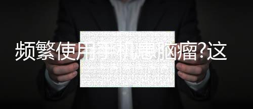 頻繁使用手機患腦瘤?這是一場沒有結論的爭論