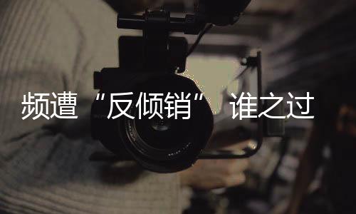 頻遭“反傾銷(xiāo)” 誰(shuí)之過(guò)？,行業(yè)資訊