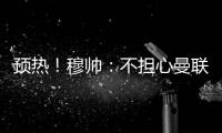 預(yù)熱！穆帥：不擔(dān)心曼聯(lián)獲點(diǎn) 要積極適應(yīng)比賽難度