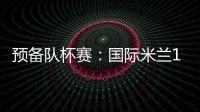 預備隊杯賽：國際米蘭1