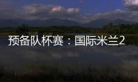 預備隊杯賽：國際米蘭2：0阿斯科利