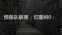 預(yù)備隊(duì)聯(lián)賽：切塞納0：0國(guó)際米蘭