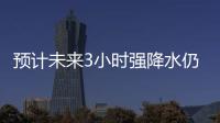 預計未來3小時強降水仍持續 給救援增加難度