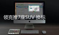 領克推7座SUV 換標沃爾沃XC60 軸距超漢蘭達