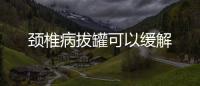 頸椎病拔罐可以緩解