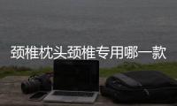 頸椎枕頭頸椎專用哪一款最好？頸椎枕頭怎么選擇？
