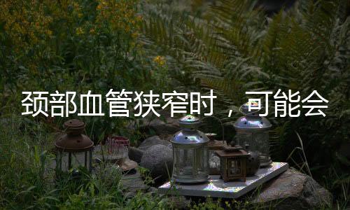 頸部血管狹窄時，可能會引發這些問題，不容小覷