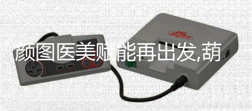 顏圖醫(yī)美賦能再出發(fā),葫蘆島頤正全新升級