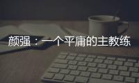 顏強：一個平庸的主教練，完全能讓一支平庸的球隊更加平庸