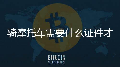 騎摩托車需要什么證件才能上路（騎摩托車需要什么證件）