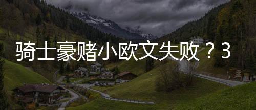騎士豪賭小歐文失敗？30次傳球失誤聯(lián)盟第一！場均2.3助攻太獨了