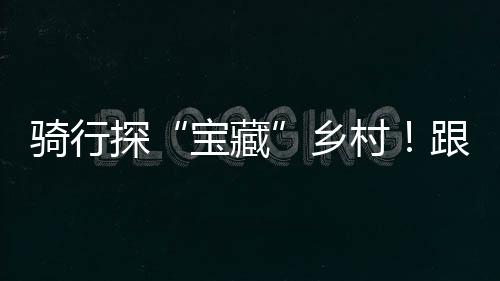 騎行探“寶藏”鄉村！跟隨鏡頭來江西吉安尋蜜柚、看梯田