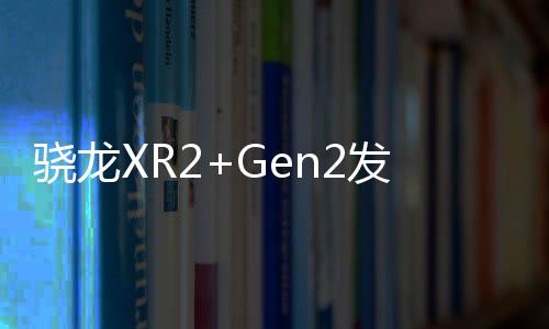 驍龍XR2+Gen2發(fā)布，將引領(lǐng)頭戴式設(shè)備硬件大戰(zhàn)