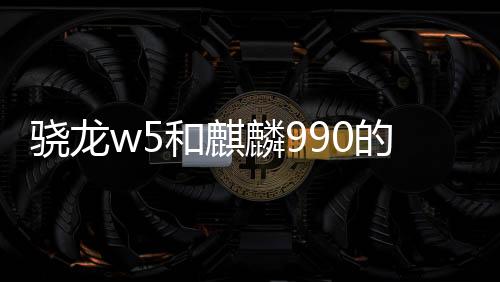 驍龍w5和麒麟990的性能對比 驍龍W5和麒麟710哪個好？