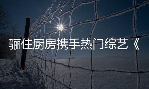 驪住廚房攜手熱門綜藝《陽光姐妹淘》,帶你感受美好廚房生活