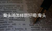 骨頭湯怎樣熬好喝(骨頭湯的熬制方法及配料)